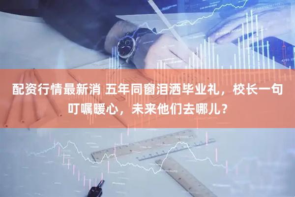配资行情最新消 五年同窗泪洒毕业礼，校长一句叮嘱暖心，未来他们去哪儿？