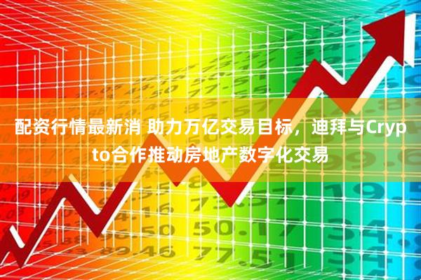 配资行情最新消 助力万亿交易目标，迪拜与Crypto合作推动房地产数字化交易