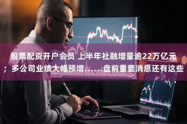 股票配资开户会员 上半年社融增量逾22万亿元；多公司业绩大幅预增……盘前重要消息还有这些