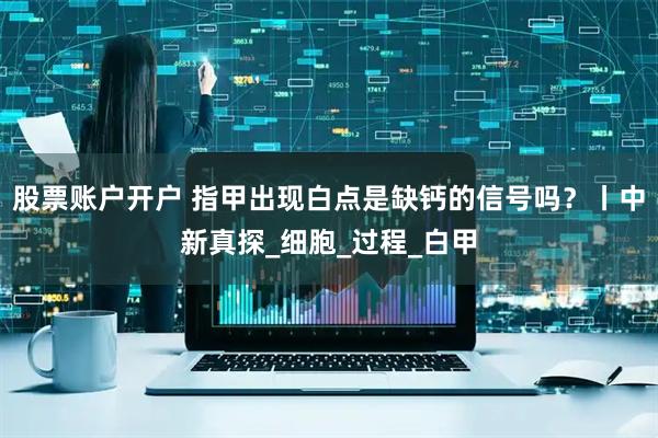股票账户开户 指甲出现白点是缺钙的信号吗？丨中新真探_细胞_过程_白甲