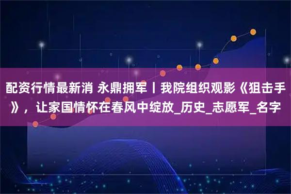 配资行情最新消 永鼎拥军丨我院组织观影《狙击手》，让家国情怀在春风中绽放_历史_志愿军_名字