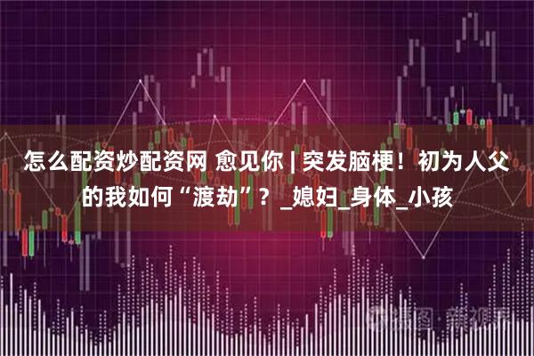 怎么配资炒配资网 愈见你 | 突发脑梗！初为人父的我如何“渡劫”？_媳妇_身体_小孩