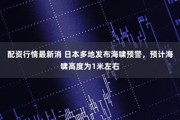 配资行情最新消 日本多地发布海啸预警，预计海啸高度为1米左右