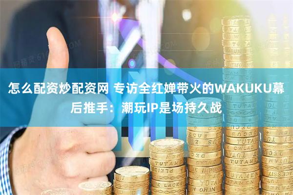 怎么配资炒配资网 专访全红婵带火的WAKUKU幕后推手：潮玩IP是场持久战