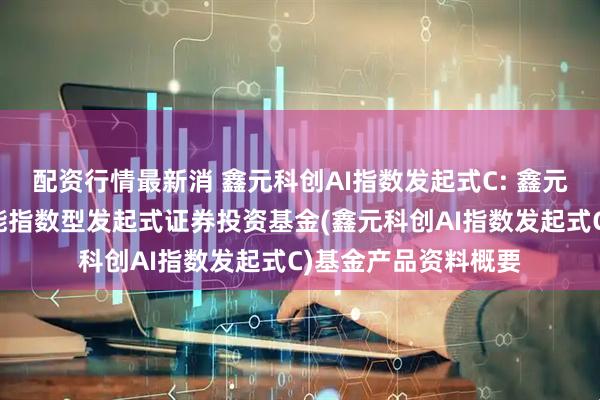 配资行情最新消 鑫元科创AI指数发起式C: 鑫元上证科创板人工智能指数型发起式证券投资基金(鑫元科创AI指数发起式C)基金产品资料概要