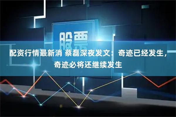 配资行情最新消 蔡磊深夜发文：奇迹已经发生，奇迹必将还继续发生