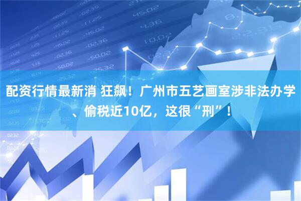 配资行情最新消 狂飙！广州市五艺画室涉非法办学、偷税近10亿，这很“刑”！