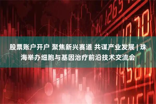 股票账户开户 聚焦新兴赛道 共谋产业发展 | 珠海举办细胞与基因治疗前沿技术交流会